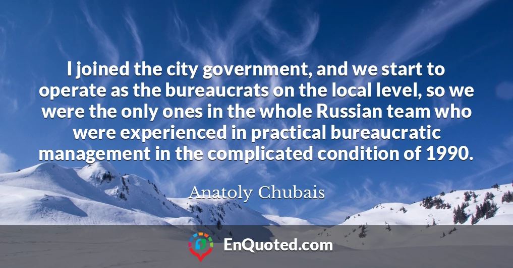 I joined the city government, and we start to operate as the bureaucrats on the local level, so we were the only ones in the whole Russian team who were experienced in practical bureaucratic management in the complicated condition of 1990.