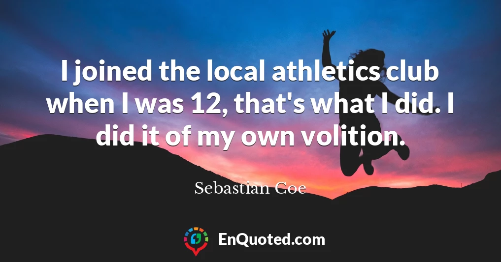 I joined the local athletics club when I was 12, that's what I did. I did it of my own volition.