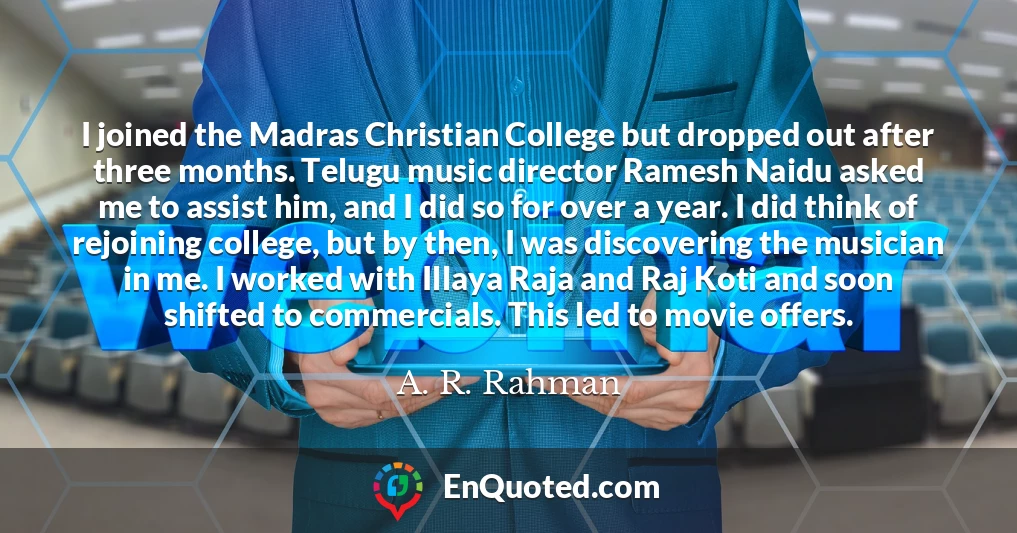 I joined the Madras Christian College but dropped out after three months. Telugu music director Ramesh Naidu asked me to assist him, and I did so for over a year. I did think of rejoining college, but by then, I was discovering the musician in me. I worked with Illaya Raja and Raj Koti and soon shifted to commercials. This led to movie offers.