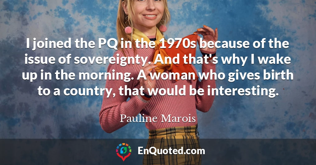 I joined the PQ in the 1970s because of the issue of sovereignty. And that's why I wake up in the morning. A woman who gives birth to a country, that would be interesting.