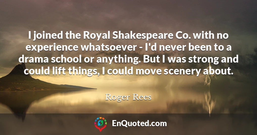 I joined the Royal Shakespeare Co. with no experience whatsoever - I'd never been to a drama school or anything. But I was strong and could lift things, I could move scenery about.