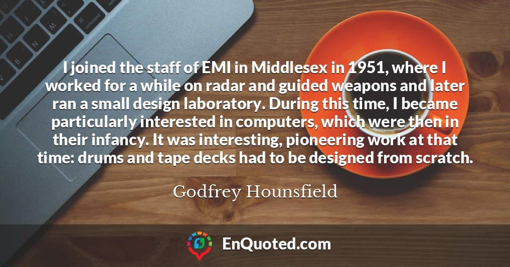 I joined the staff of EMI in Middlesex in 1951, where I worked for a while on radar and guided weapons and later ran a small design laboratory. During this time, I became particularly interested in computers, which were then in their infancy. It was interesting, pioneering work at that time: drums and tape decks had to be designed from scratch.