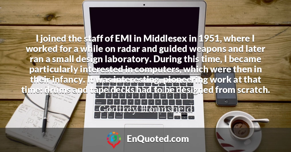 I joined the staff of EMI in Middlesex in 1951, where I worked for a while on radar and guided weapons and later ran a small design laboratory. During this time, I became particularly interested in computers, which were then in their infancy. It was interesting, pioneering work at that time: drums and tape decks had to be designed from scratch.