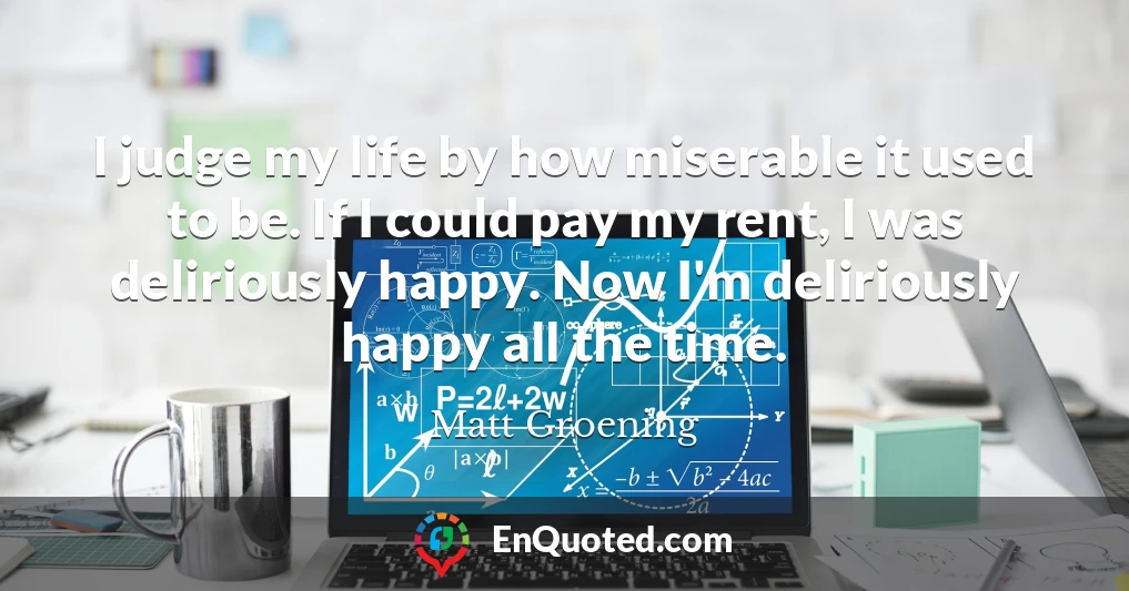 I judge my life by how miserable it used to be. If I could pay my rent, I was deliriously happy. Now I'm deliriously happy all the time.