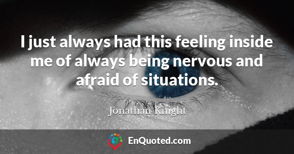 I just always had this feeling inside me of always being nervous and afraid of situations.