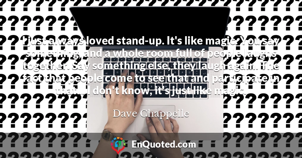 I just always loved stand-up. It's like magic. You say something, and a whole room full of people laughs together. Say something else, they laugh again. The fact that people come to see that and participate in that... I don't know, it's just like magic.