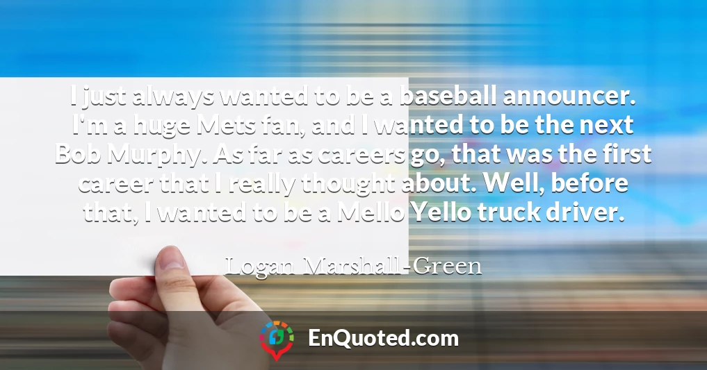 I just always wanted to be a baseball announcer. I'm a huge Mets fan, and I wanted to be the next Bob Murphy. As far as careers go, that was the first career that I really thought about. Well, before that, I wanted to be a Mello Yello truck driver.