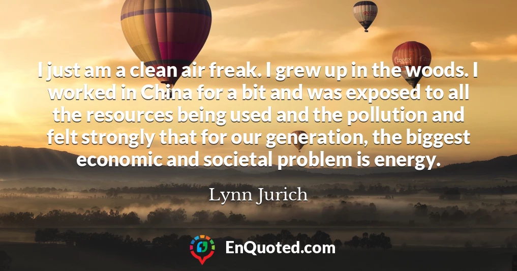 I just am a clean air freak. I grew up in the woods. I worked in China for a bit and was exposed to all the resources being used and the pollution and felt strongly that for our generation, the biggest economic and societal problem is energy.