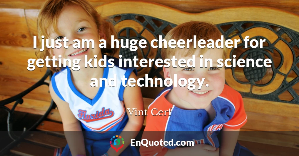 I just am a huge cheerleader for getting kids interested in science and technology.