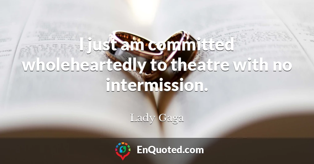I just am committed wholeheartedly to theatre with no intermission.