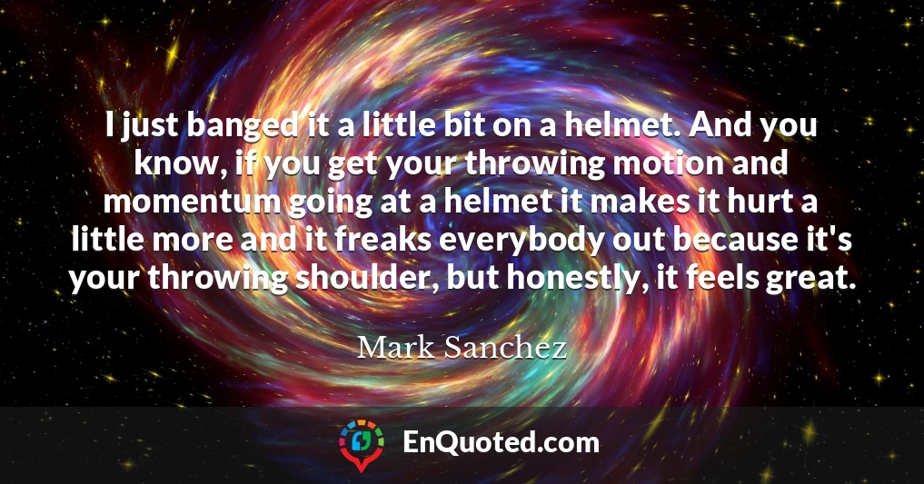 I just banged it a little bit on a helmet. And you know, if you get your throwing motion and momentum going at a helmet it makes it hurt a little more and it freaks everybody out because it's your throwing shoulder, but honestly, it feels great.