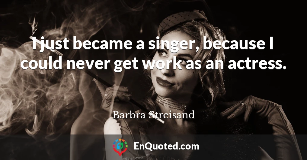 I just became a singer, because I could never get work as an actress.