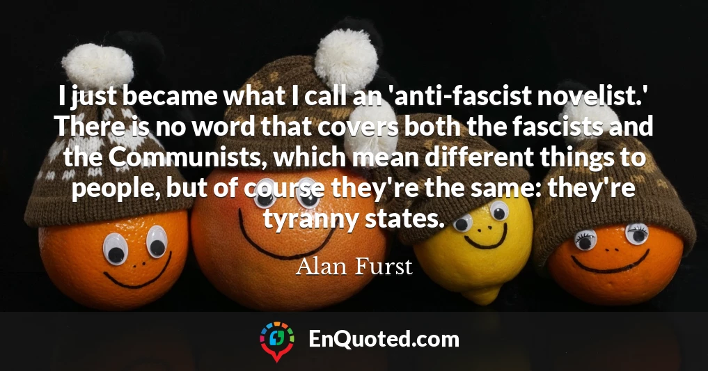 I just became what I call an 'anti-fascist novelist.' There is no word that covers both the fascists and the Communists, which mean different things to people, but of course they're the same: they're tyranny states.