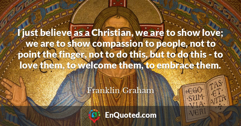 I just believe as a Christian, we are to show love; we are to show compassion to people, not to point the finger, not to do this, but to do this - to love them, to welcome them, to embrace them.
