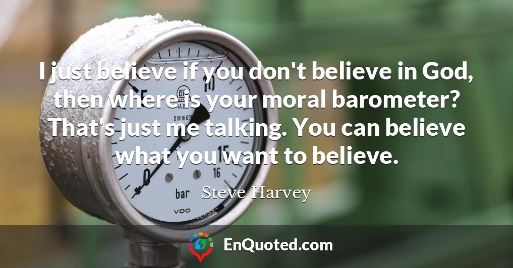 I just believe if you don't believe in God, then where is your moral barometer? That's just me talking. You can believe what you want to believe.