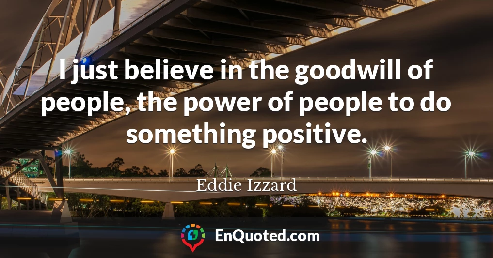 I just believe in the goodwill of people, the power of people to do something positive.