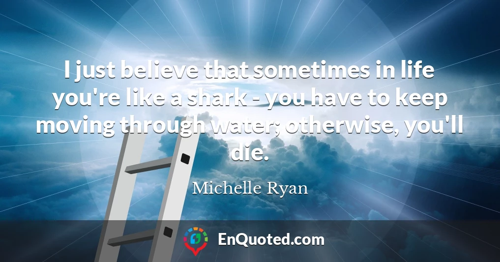 I just believe that sometimes in life you're like a shark - you have to keep moving through water; otherwise, you'll die.