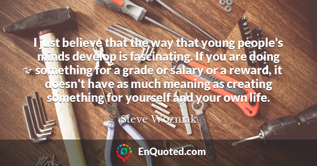 I just believe that the way that young people's minds develop is fascinating. If you are doing something for a grade or salary or a reward, it doesn't have as much meaning as creating something for yourself and your own life.