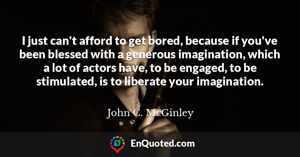 I just can't afford to get bored, because if you've been blessed with a generous imagination, which a lot of actors have, to be engaged, to be stimulated, is to liberate your imagination.