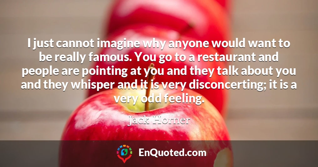 I just cannot imagine why anyone would want to be really famous. You go to a restaurant and people are pointing at you and they talk about you and they whisper and it is very disconcerting; it is a very odd feeling.