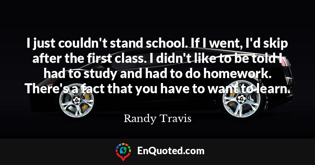 I just couldn't stand school. If I went, I'd skip after the first class. I didn't like to be told I had to study and had to do homework. There's a fact that you have to want to learn.