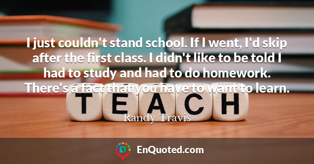 I just couldn't stand school. If I went, I'd skip after the first class. I didn't like to be told I had to study and had to do homework. There's a fact that you have to want to learn.