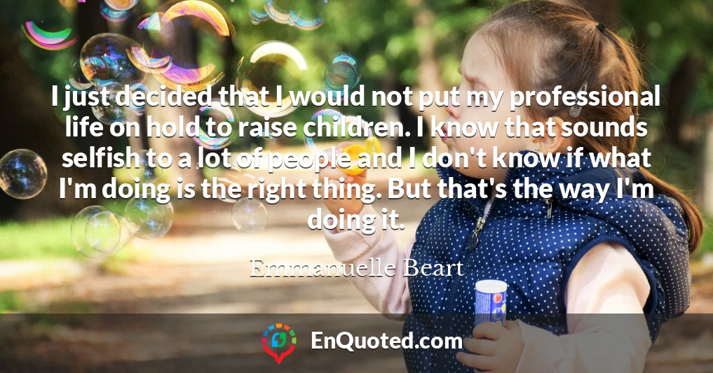 I just decided that I would not put my professional life on hold to raise children. I know that sounds selfish to a lot of people and I don't know if what I'm doing is the right thing. But that's the way I'm doing it.