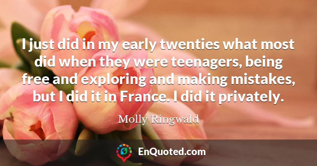 I just did in my early twenties what most did when they were teenagers, being free and exploring and making mistakes, but I did it in France. I did it privately.