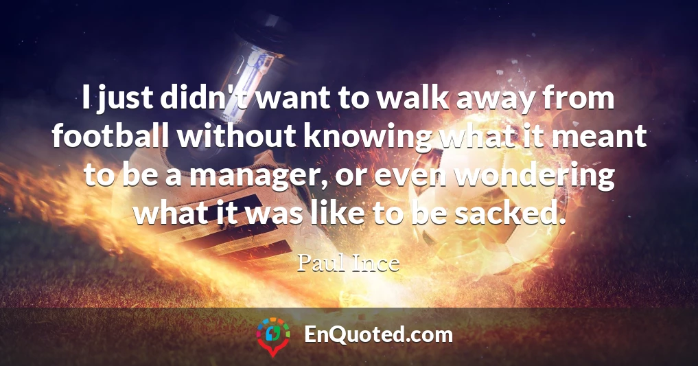 I just didn't want to walk away from football without knowing what it meant to be a manager, or even wondering what it was like to be sacked.