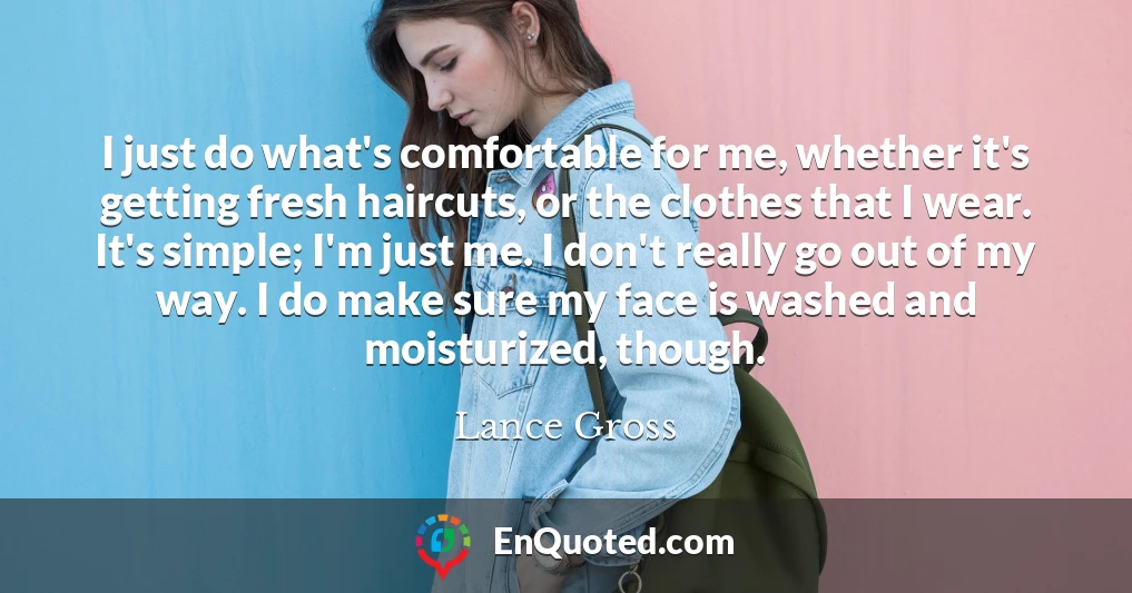 I just do what's comfortable for me, whether it's getting fresh haircuts, or the clothes that I wear. It's simple; I'm just me. I don't really go out of my way. I do make sure my face is washed and moisturized, though.