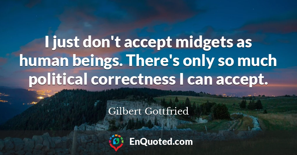 I just don't accept midgets as human beings. There's only so much political correctness I can accept.