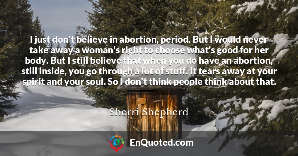 I just don't believe in abortion, period. But I would never take away a woman's right to choose what's good for her body. But I still believe that when you do have an abortion, still inside, you go through a lot of stuff. It tears away at your spirit and your soul. So I don't think people think about that.