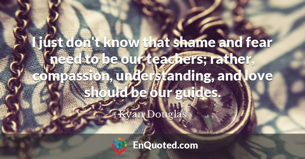 I just don't know that shame and fear need to be our teachers; rather, compassion, understanding, and love should be our guides.