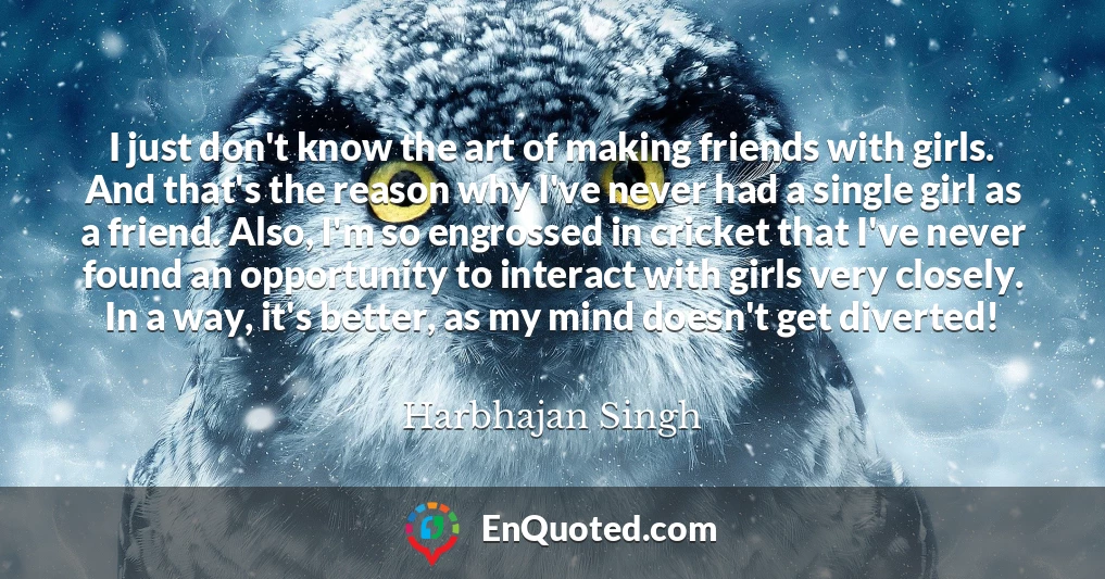 I just don't know the art of making friends with girls. And that's the reason why I've never had a single girl as a friend. Also, I'm so engrossed in cricket that I've never found an opportunity to interact with girls very closely. In a way, it's better, as my mind doesn't get diverted!