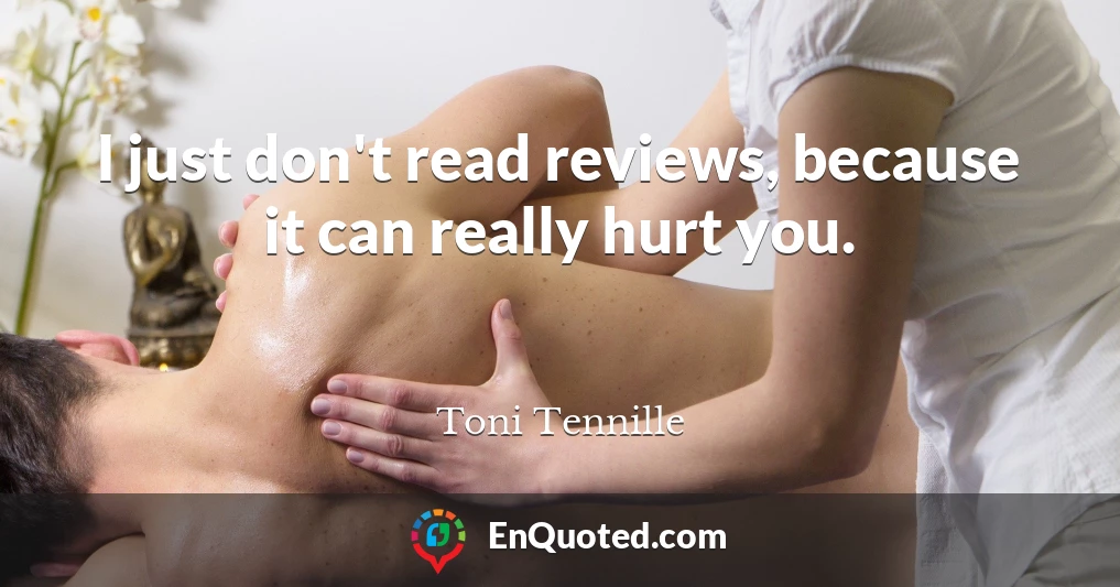 I just don't read reviews, because it can really hurt you.
