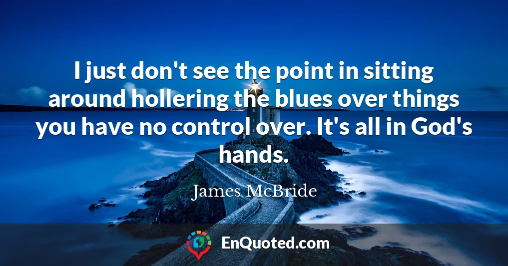 I just don't see the point in sitting around hollering the blues over things you have no control over. It's all in God's hands.