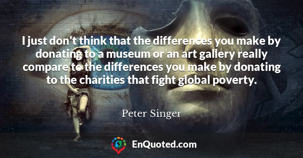 I just don't think that the differences you make by donating to a museum or an art gallery really compare to the differences you make by donating to the charities that fight global poverty.