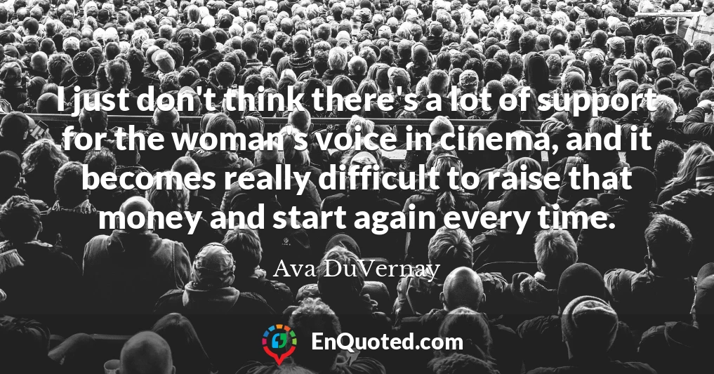 I just don't think there's a lot of support for the woman's voice in cinema, and it becomes really difficult to raise that money and start again every time.