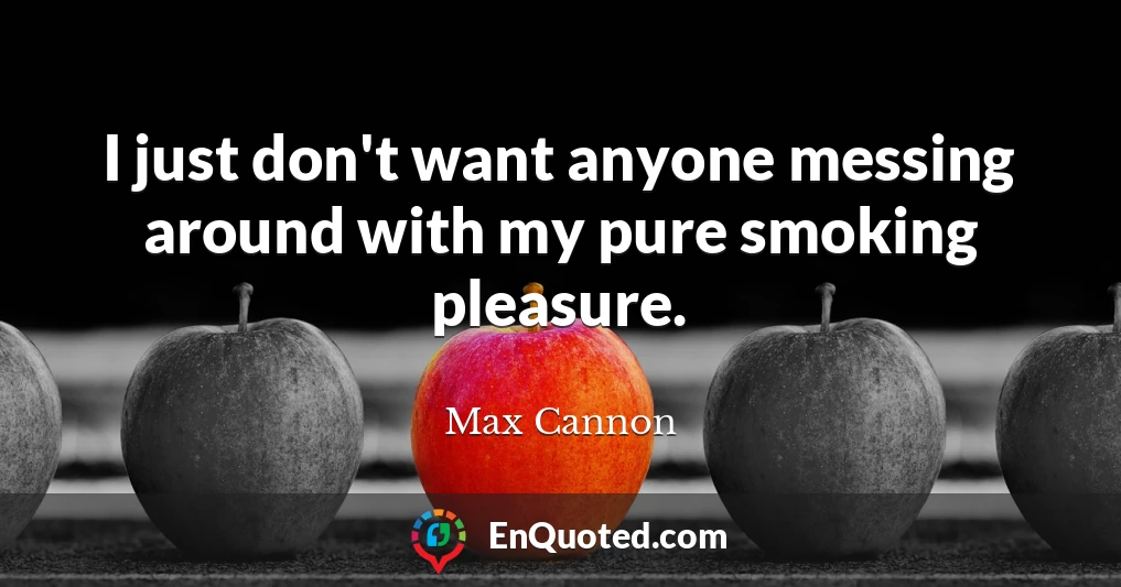 I just don't want anyone messing around with my pure smoking pleasure.