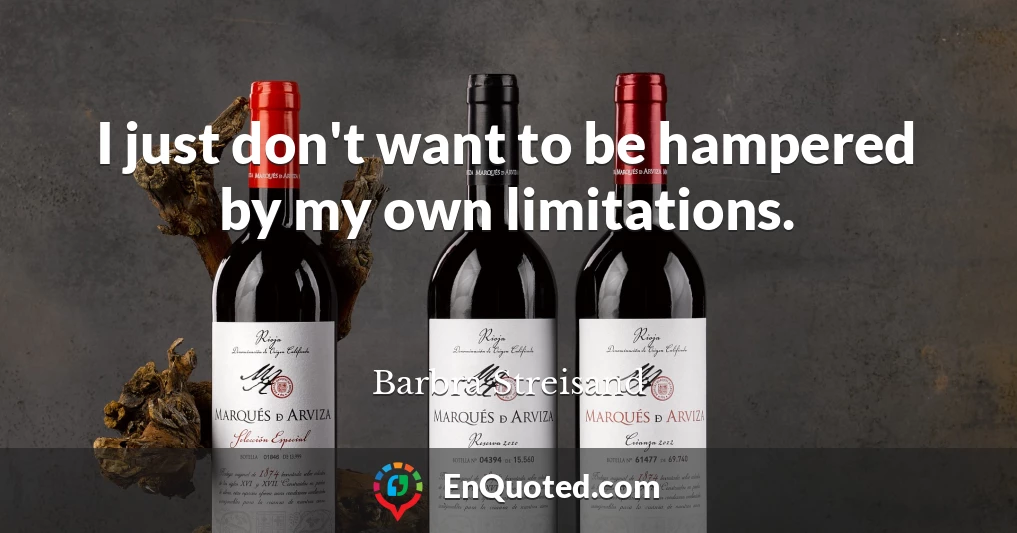 I just don't want to be hampered by my own limitations.