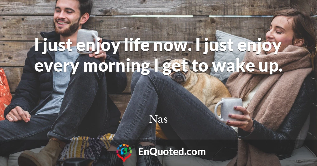 I just enjoy life now. I just enjoy every morning I get to wake up.
