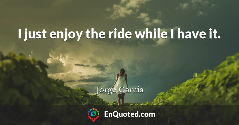 I just enjoy the ride while I have it.