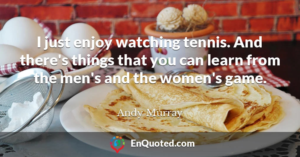 I just enjoy watching tennis. And there's things that you can learn from the men's and the women's game.