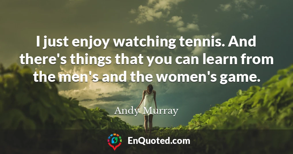 I just enjoy watching tennis. And there's things that you can learn from the men's and the women's game.