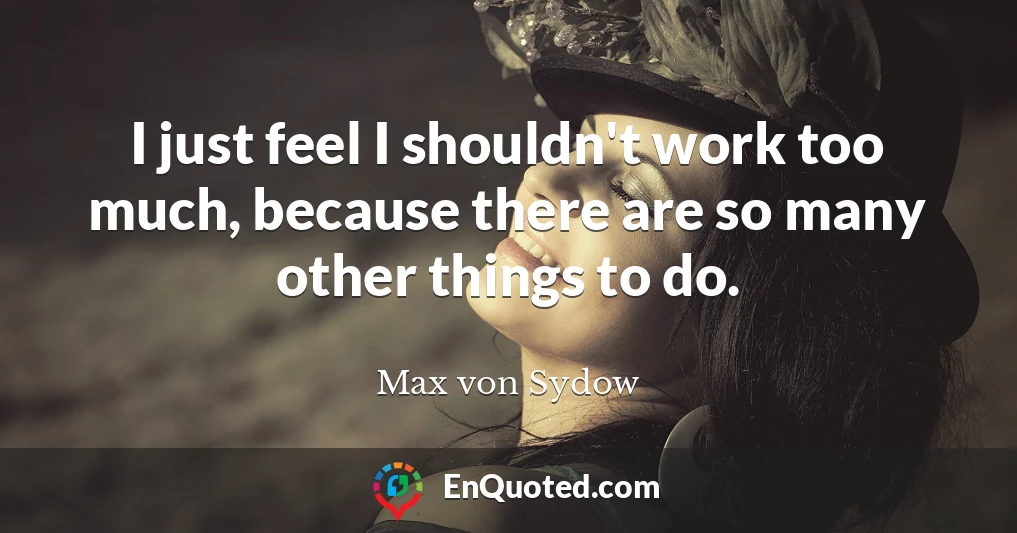 I just feel I shouldn't work too much, because there are so many other things to do.