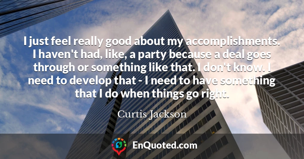I just feel really good about my accomplishments. I haven't had, like, a party because a deal goes through or something like that. I don't know. I need to develop that - I need to have something that I do when things go right.