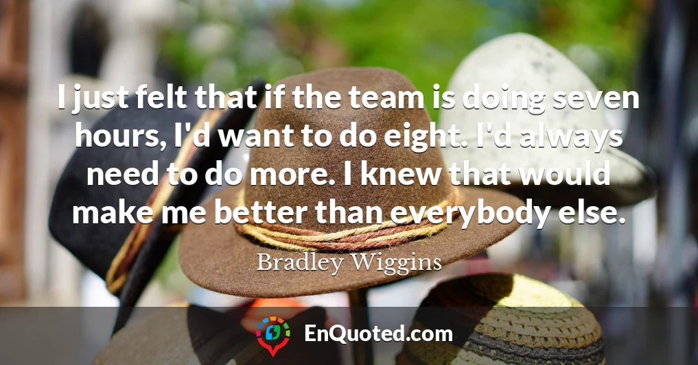 I just felt that if the team is doing seven hours, I'd want to do eight. I'd always need to do more. I knew that would make me better than everybody else.