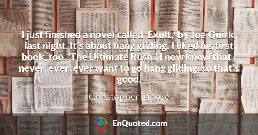 I just finished a novel called 'Exult,' by Joe Quirk, last night. It's about hang gliding. I liked his first book, too, 'The Ultimate Rush.' I now know that I never, ever, ever want to go hang gliding, so that's good.