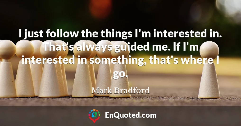 I just follow the things I'm interested in. That's always guided me. If I'm interested in something, that's where I go.