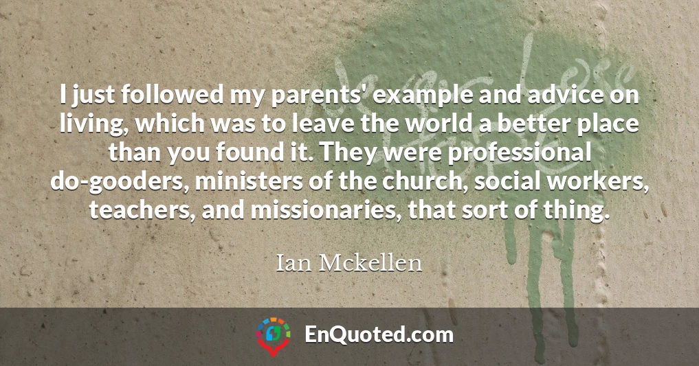 I just followed my parents' example and advice on living, which was to leave the world a better place than you found it. They were professional do-gooders, ministers of the church, social workers, teachers, and missionaries, that sort of thing.